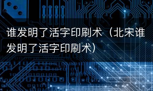 谁发明了活字印刷术（北宋谁发明了活字印刷术）