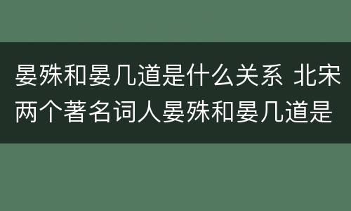 晏殊和晏几道是什么关系 北宋两个著名词人晏殊和晏几道是什么关系