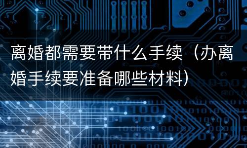 离婚都需要带什么手续（办离婚手续要准备哪些材料）