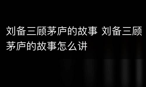 刘备三顾茅庐的故事 刘备三顾茅庐的故事怎么讲
