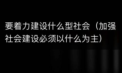 要着力建设什么型社会（加强社会建设必须以什么为主）