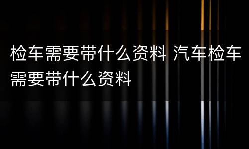 检车需要带什么资料 汽车检车需要带什么资料