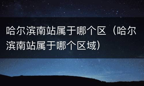 哈尔滨南站属于哪个区（哈尔滨南站属于哪个区域）