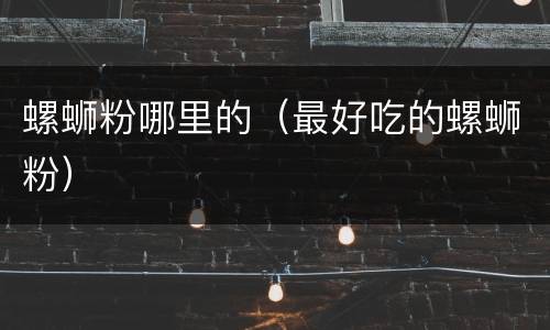 螺蛳粉哪里的（最好吃的螺蛳粉）