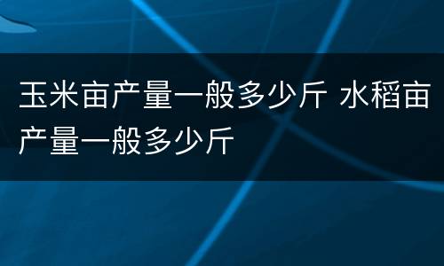 玉米亩产量一般多少斤 水稻亩产量一般多少斤