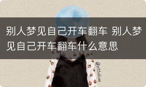 别人梦见自己开车翻车 别人梦见自己开车翻车什么意思