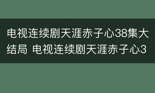 电视连续剧天涯赤子心38集大结局 电视连续剧天涯赤子心38集大结局视频