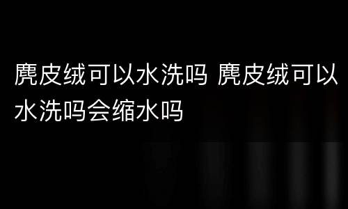 麂皮绒可以水洗吗 麂皮绒可以水洗吗会缩水吗