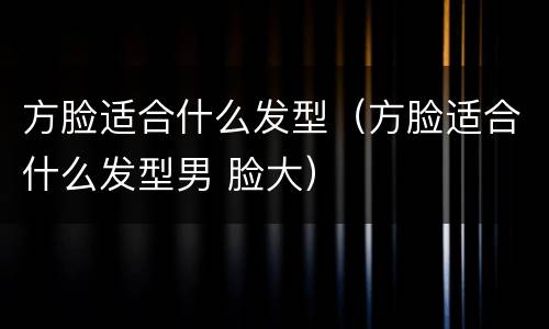 方脸适合什么发型（方脸适合什么发型男 脸大）
