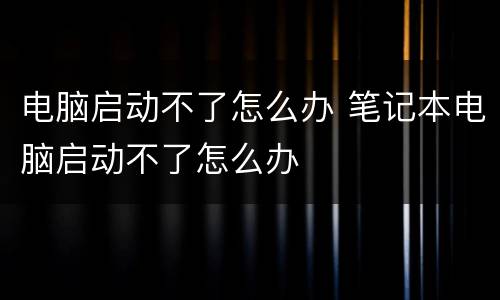 电脑启动不了怎么办 笔记本电脑启动不了怎么办