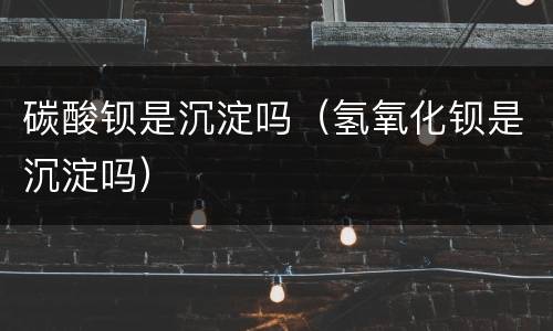 碳酸钡是沉淀吗（氢氧化钡是沉淀吗）