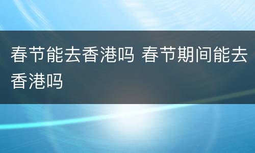 春节能去香港吗 春节期间能去香港吗