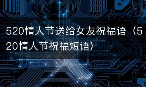 520情人节送给女友祝福语（520情人节祝福短语）