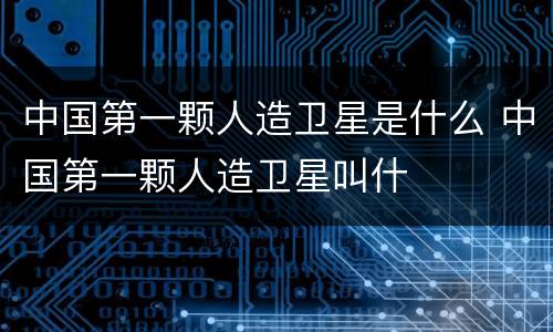 中国第一颗人造卫星是什么 中国第一颗人造卫星叫什