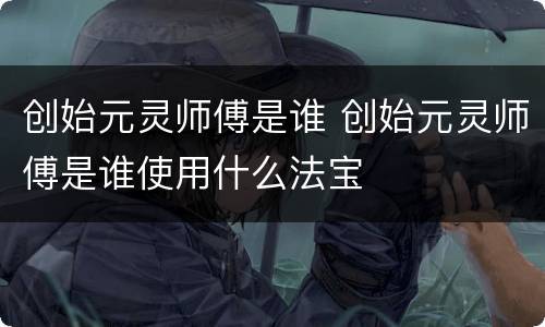 创始元灵师傅是谁 创始元灵师傅是谁使用什么法宝