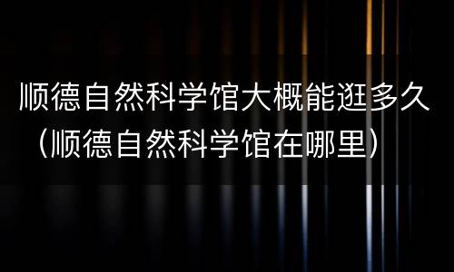 顺德自然科学馆大概能逛多久（顺德自然科学馆在哪里）