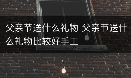 父亲节送什么礼物 父亲节送什么礼物比较好手工