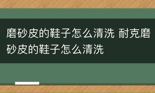 磨砂皮的鞋子怎么清洗 耐克磨砂皮的鞋子怎么清洗