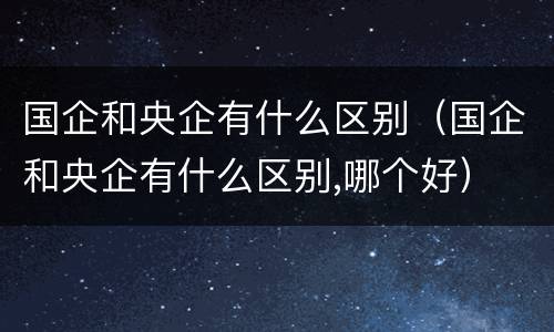 国企和央企有什么区别（国企和央企有什么区别,哪个好）