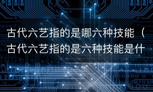 古代六艺指的是哪六种技能（古代六艺指的是六种技能是什么）