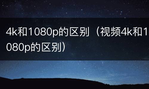 4k和1080p的区别（视频4k和1080p的区别）