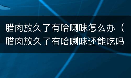 腊肉放久了有哈喇味怎么办（腊肉放久了有哈喇味还能吃吗）