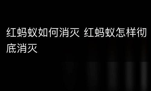 红蚂蚁如何消灭 红蚂蚁怎样彻底消灭
