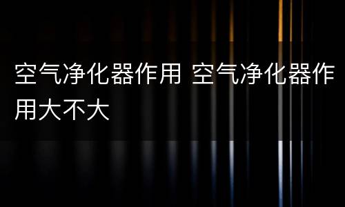 空气净化器作用 空气净化器作用大不大