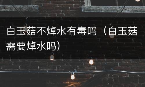 白玉菇不焯水有毒吗（白玉菇需要焯水吗）