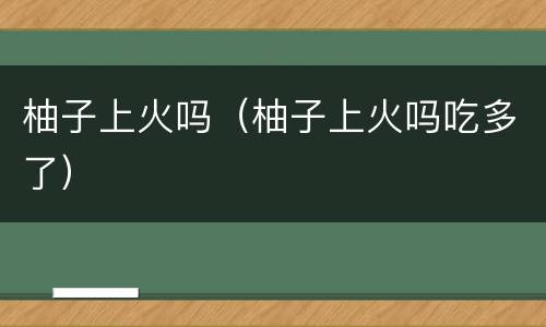 柚子上火吗（柚子上火吗吃多了）