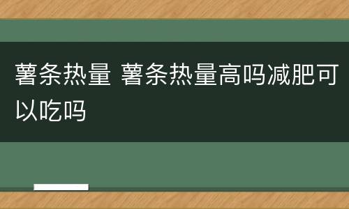 薯条热量 薯条热量高吗减肥可以吃吗