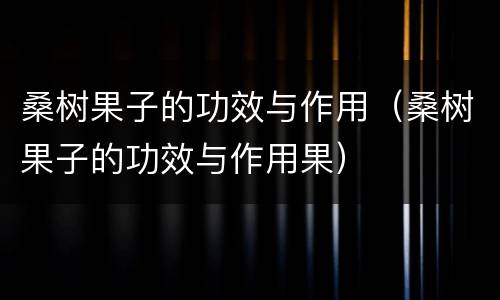 桑树果子的功效与作用（桑树果子的功效与作用果）