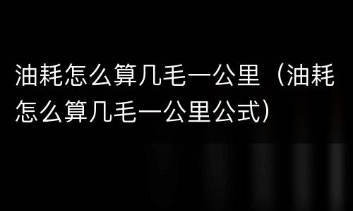 油耗怎么算几毛一公里（油耗怎么算几毛一公里公式）