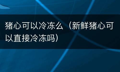 猪心可以冷冻么（新鲜猪心可以直接冷冻吗）
