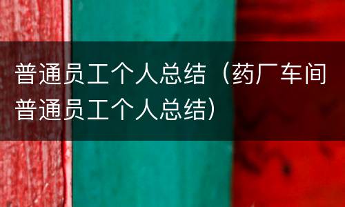 普通员工个人总结（药厂车间普通员工个人总结）