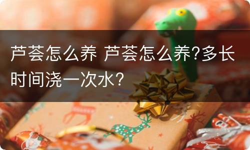 芦荟怎么养 芦荟怎么养?多长时间浇一次水?
