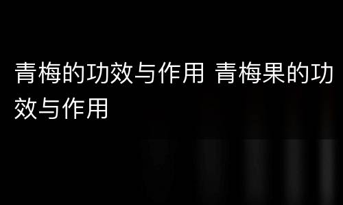 青梅的功效与作用 青梅果的功效与作用