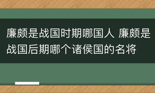 廉颇是战国时期哪国人 廉颇是战国后期哪个诸侯国的名将
