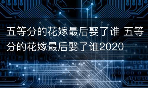 五等分的花嫁最后娶了谁 五等分的花嫁最后娶了谁2020