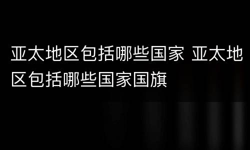 亚太地区包括哪些国家 亚太地区包括哪些国家国旗