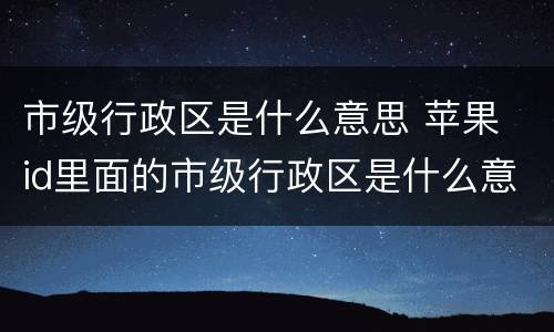 市级行政区是什么意思 苹果 id里面的市级行政区是什么意思