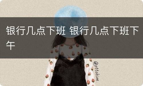 银行几点下班 银行几点下班下午