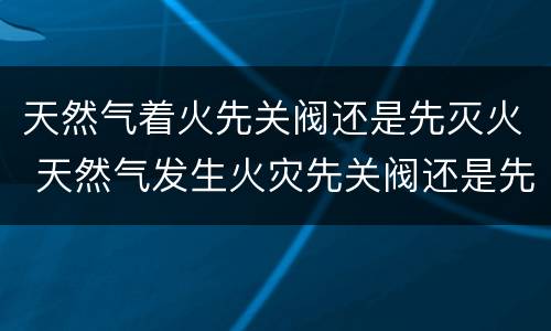 天然气着火先关阀还是先灭火 天然气发生火灾先关阀还是先灭火