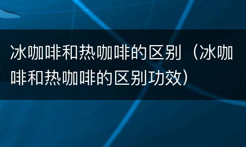 冰咖啡和热咖啡的区别（冰咖啡和热咖啡的区别功效）