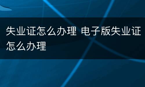 失业证怎么办理 电子版失业证怎么办理