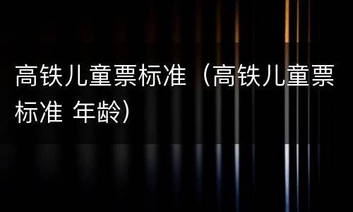 高铁儿童票标准（高铁儿童票标准 年龄）