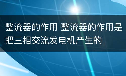 整流器的作用 整流器的作用是把三相交流发电机产生的