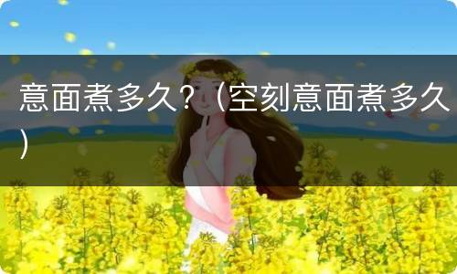 意面煮多久?（空刻意面煮多久）