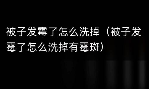 被子发霉了怎么洗掉（被子发霉了怎么洗掉有霉斑）