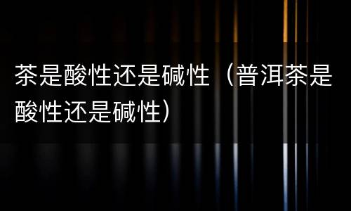茶是酸性还是碱性（普洱茶是酸性还是碱性）